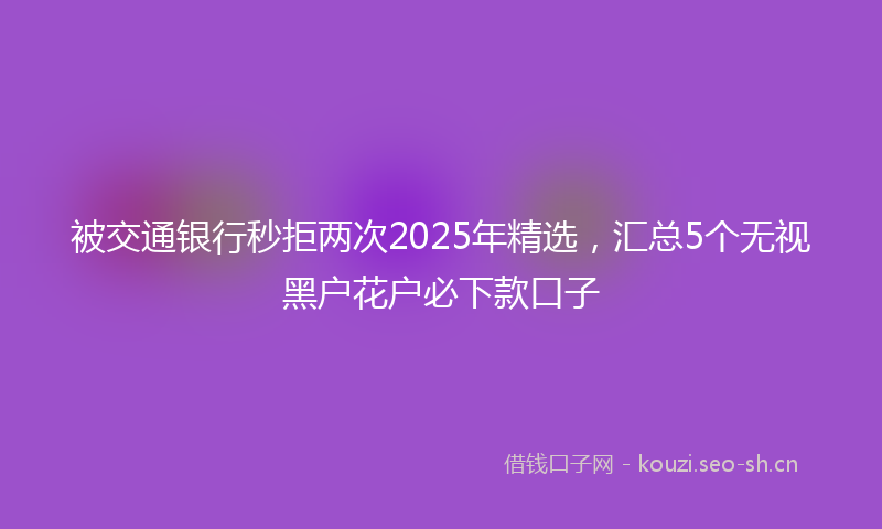 被交通银行秒拒两次2025年精选，汇总5个无视黑户花户必下款口子