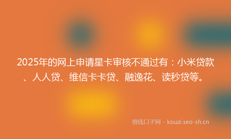 2025年的网上申请星卡审核不通过有：小米贷款、人人贷、维信卡卡贷、融逸花、读秒贷等。