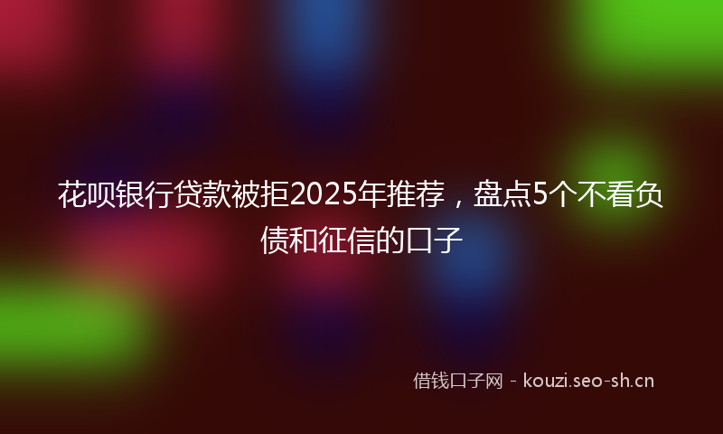 花呗银行贷款被拒2025年推荐，盘点5个不看负债和征信的口子