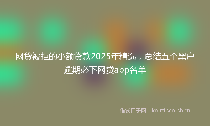 网贷被拒的小额贷款2025年精选，总结五个黑户逾期必下网贷app名单