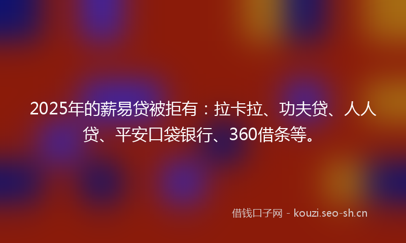 2025年的薪易贷被拒有：拉卡拉、功夫贷、人人贷、平安口袋银行、360借条等。