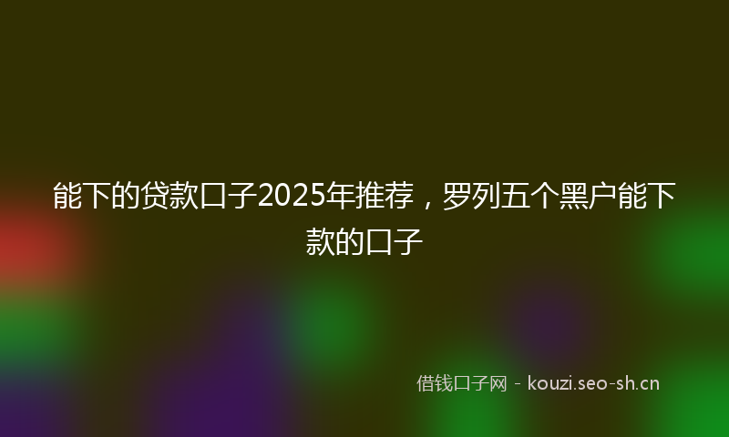 能下的贷款口子2025年推荐，罗列五个黑户能下款的口子