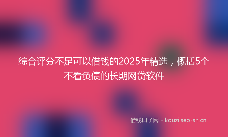 综合评分不足可以借钱的2025年精选，概括5个不看负债的长期网贷软件