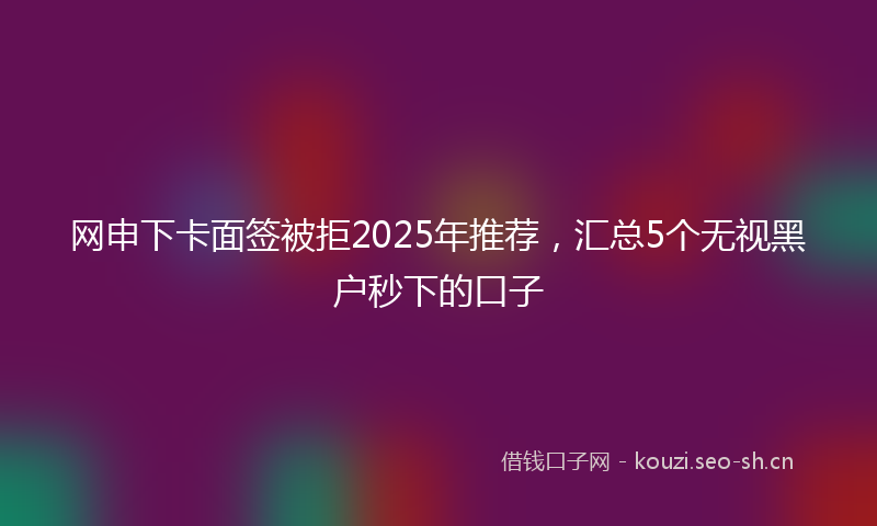 网申下卡面签被拒2025年推荐,汇总5个无视黑户秒下的口子