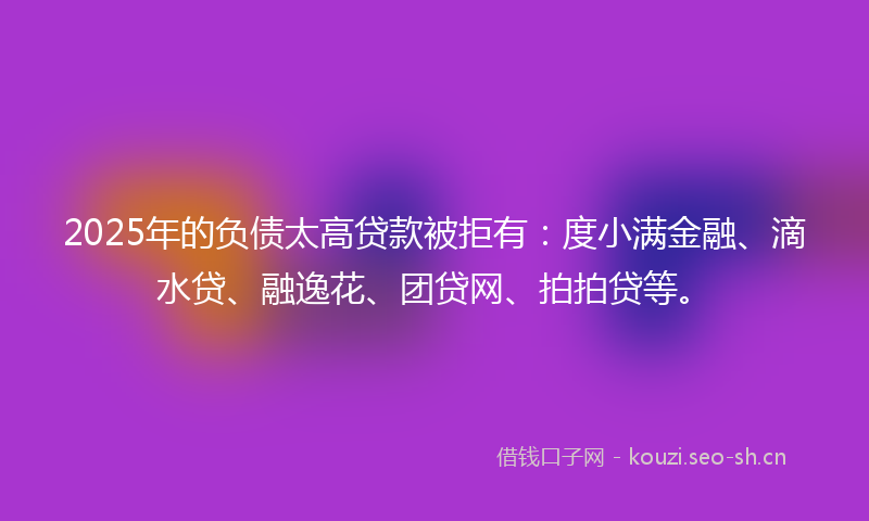 2025年的负债太高贷款被拒有：度小满金融、滴水贷、融逸花、团贷网、拍拍贷等。