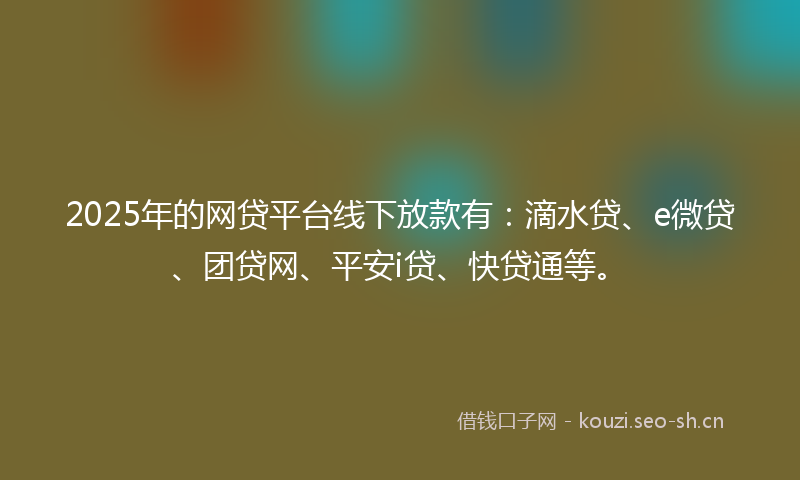 2025年的网贷平台线下放款有：滴水贷、e微贷、团贷网、平安i贷、快贷通等。