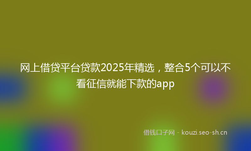 网上借贷平台贷款2025年精选，整合5个可以不看征信就能下款的app