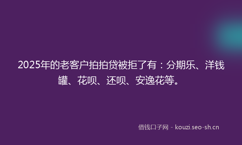 2025年的老客户拍拍贷被拒了有：分期乐、洋钱罐、花呗、还呗、安逸花等。