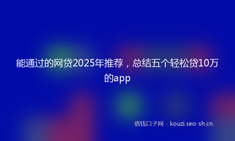 能通过的网贷2025年推荐，总结五个轻松贷10万的app