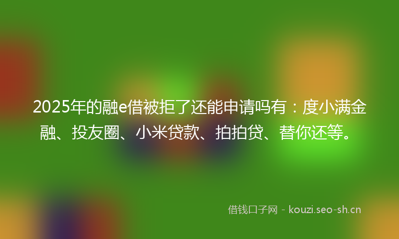 2025年的融e借被拒了还能申请吗有：度小满金融、投友圈、小米贷款、拍拍贷、替你还等。
