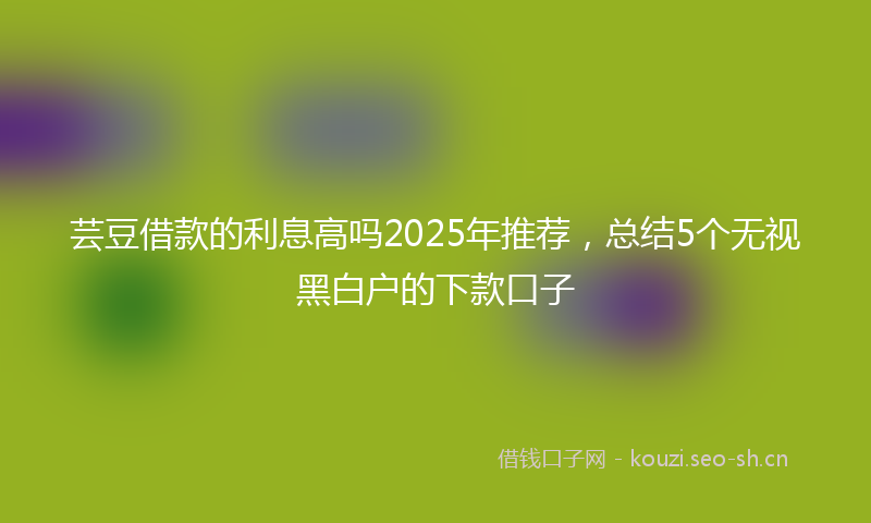 芸豆借款的利息高吗2025年推荐，总结5个无视黑白户的下款口子