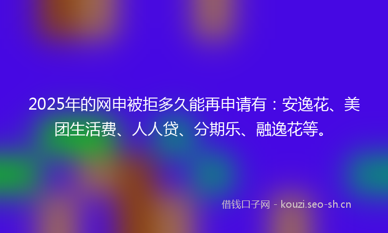2025年的网申被拒多久能再申请有:安逸花、美团生活费、人人贷、分期乐、融逸花等。