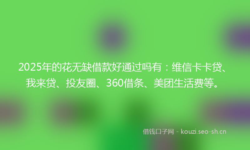 2025年的花无缺借款好通过吗有：维信卡卡贷、我来贷、投友圈、360借条、美团生活费等。
