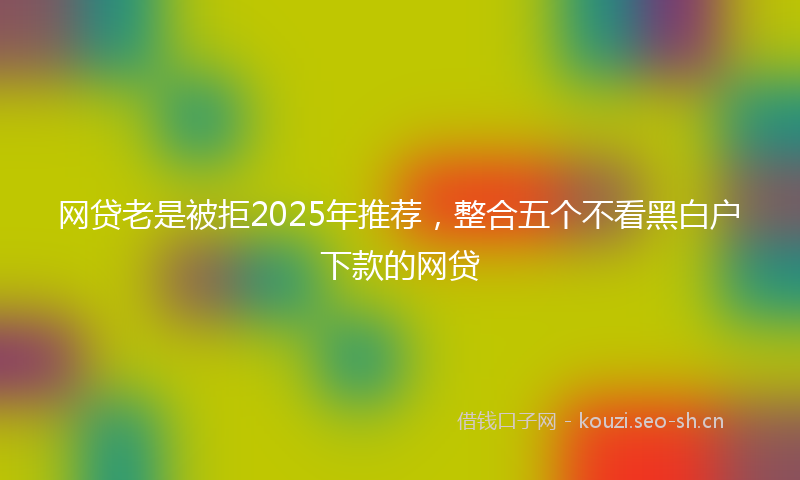 网贷老是被拒2025年推荐，整合五个不看黑白户下款的网贷