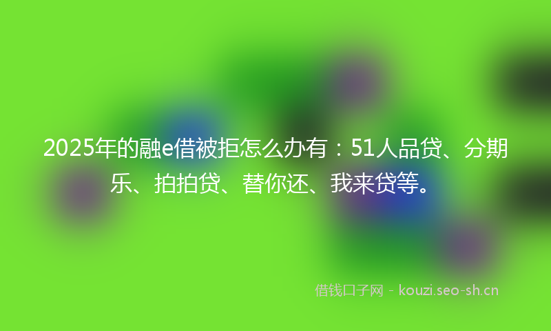 2025年的融e借被拒怎么办有：51人品贷、分期乐、拍拍贷、替你还、我来贷等。