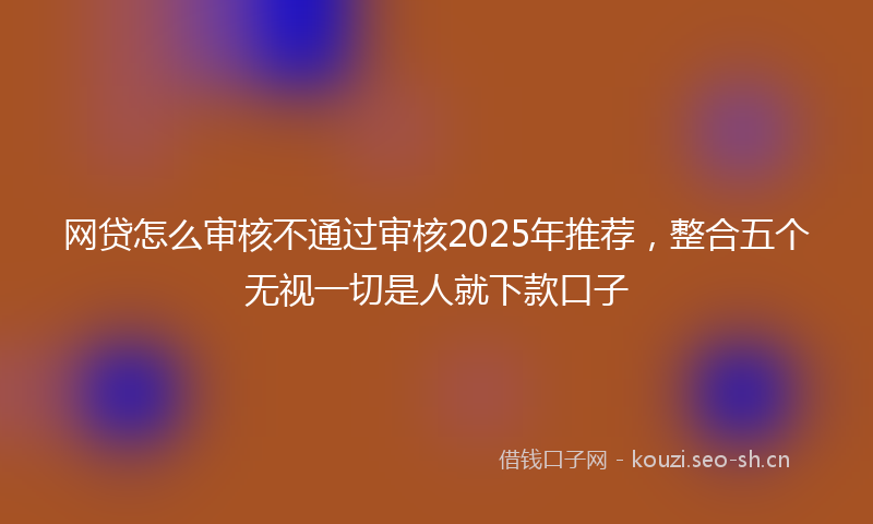网贷怎么审核不通过审核2025年推荐，整合五个无视一切是人就下款口子