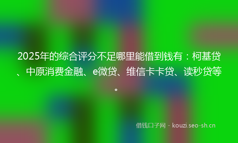2025年的综合评分不足哪里能借到钱有：柯基贷、中原消费金融、e微贷、维信卡卡贷、读秒贷等。