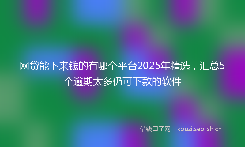 网贷能下来钱的有哪个平台2025年精选，汇总5个逾期太多仍可下款的软件