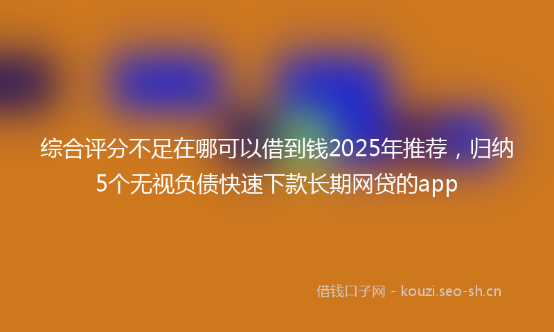 综合评分不足在哪可以借到钱2025年推荐，归纳5个无视负债快速下款长期网贷的app