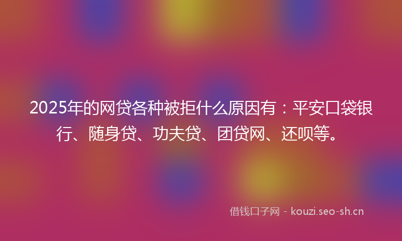 2025年的网贷各种被拒什么原因有：平安口袋银行、随身贷、功夫贷、团贷网、还呗等。