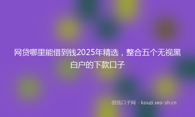网贷哪里能借到钱2025年精选，整合五个无视黑白户的下款口子