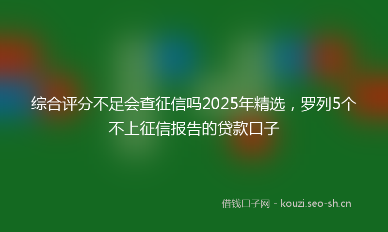 综合评分不足会查征信吗2025年精选，罗列5个不上征信报告的贷款口子