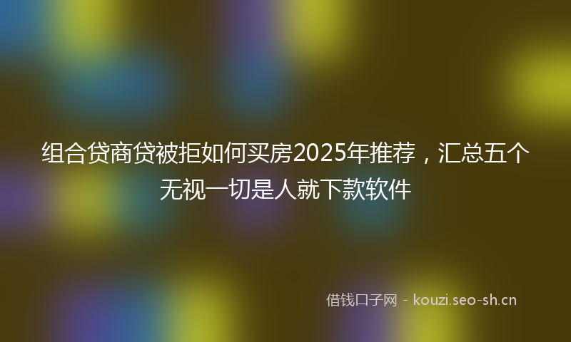 组合贷商贷被拒如何买房2025年推荐，汇总五个无视一切是人就下款软件