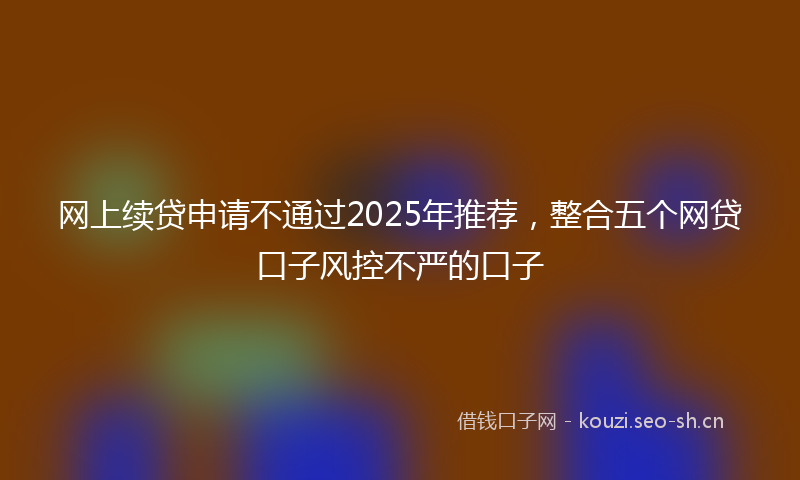 网上续贷申请不通过2025年推荐，整合五个网贷口子风控不严的口子