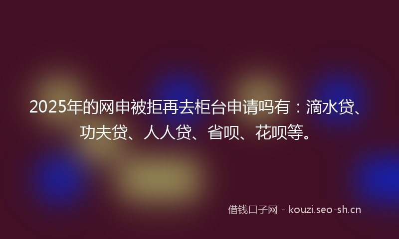 2025年的网申被拒再去柜台申请吗有:滴水贷、功夫贷、人人贷、省呗、花呗等。