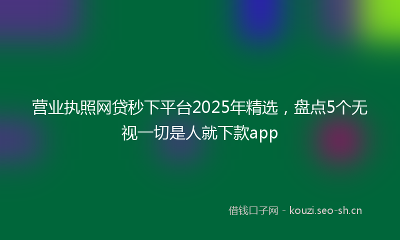 营业执照网贷秒下平台2025年精选，盘点5个无视一切是人就下款app