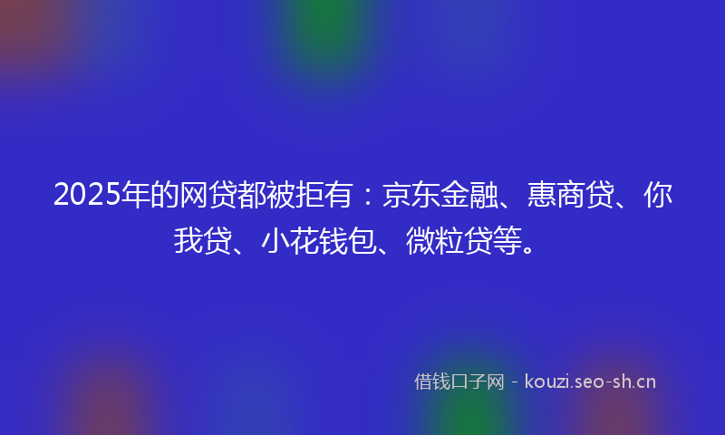 2025年的网贷都被拒有：京东金融、惠商贷、你我贷、小花钱包、微粒贷等。