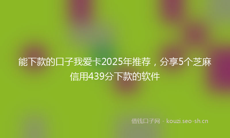 能下款的口子我爱卡2025年推荐，分享5个芝麻信用439分下款的软件