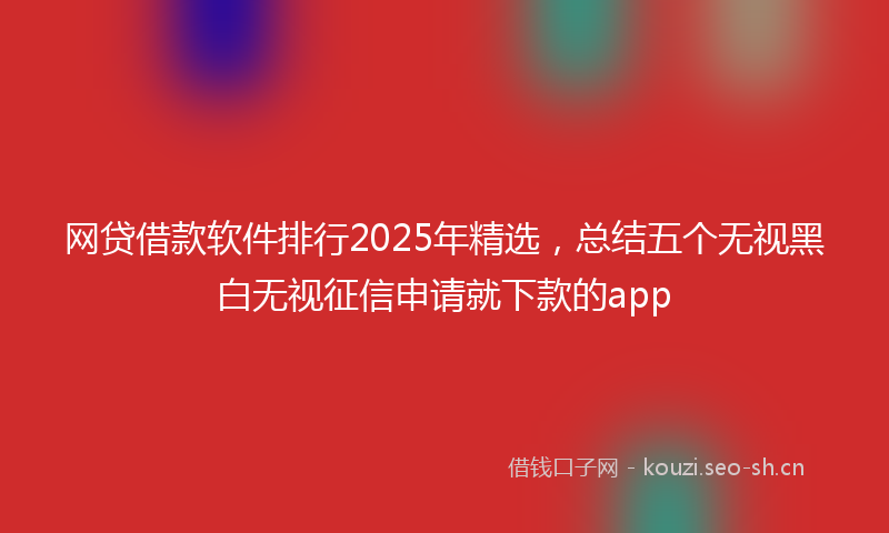 网贷借款软件排行2025年精选，总结五个无视黑白无视征信申请就下款的app