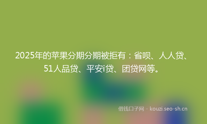 2025年的苹果分期分期被拒有：省呗、人人贷、51人品贷、平安i贷、团贷网等。