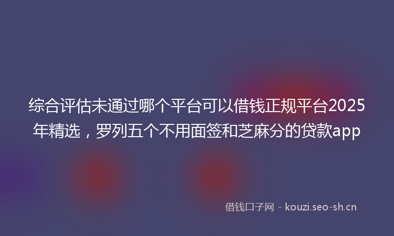 综合评估未通过哪个平台可以借钱正规平台2025年精选，罗列五个不用面签和芝麻分的贷款app