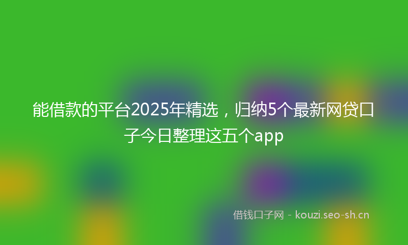 能借款的平台2025年精选，归纳5个最新网贷口子今日整理这五个app