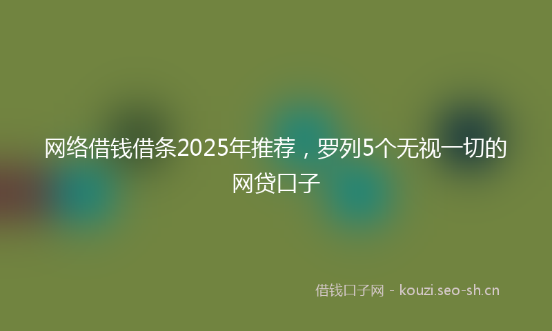 网络借钱借条2025年推荐，罗列5个无视一切的网贷口子