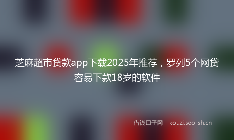 芝麻超市贷款app下载2025年推荐，罗列5个网贷容易下款18岁的软件