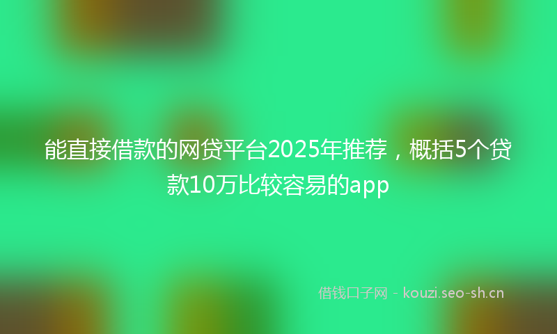 能直接借款的网贷平台2025年推荐，概括5个贷款10万比较容易的app