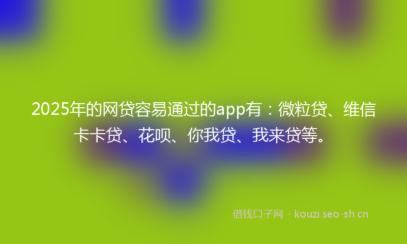 2025年的网贷容易通过的app有：微粒贷、维信卡卡贷、花呗、你我贷、我来贷等。