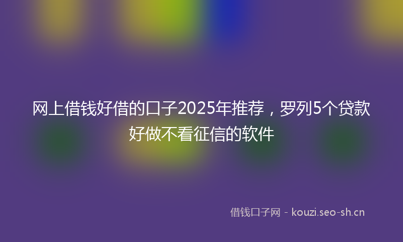 网上借钱好借的口子2025年推荐，罗列5个贷款好做不看征信的软件