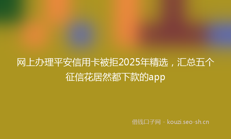 网上办理平安信用卡被拒2025年精选，汇总五个征信花居然都下款的app