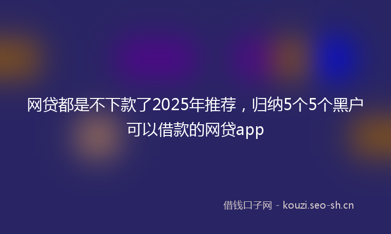 网贷都是不下款了2025年推荐，归纳5个5个黑户可以借款的网贷app