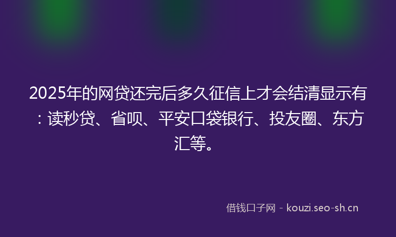 2025年的网贷还完后多久征信上才会结清显示有：读秒贷、省呗、平安口袋银行、投友圈、东方汇等。