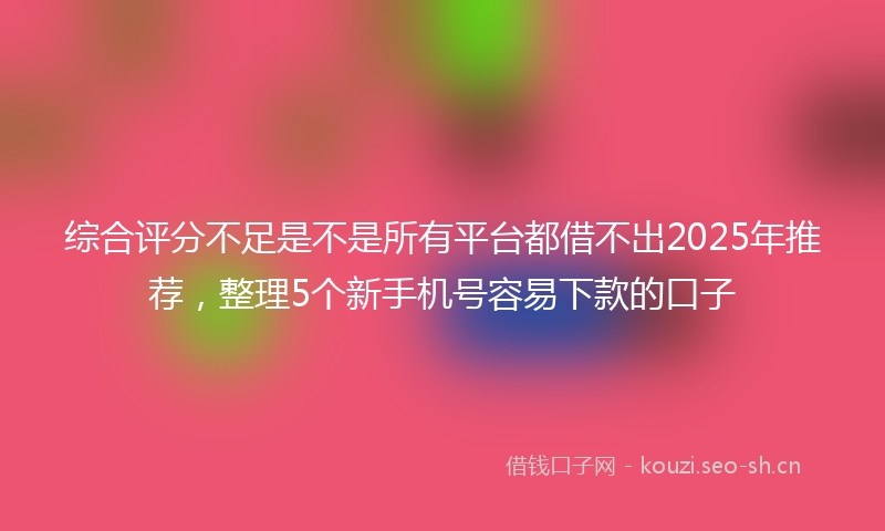 综合评分不足是不是所有平台都借不出2025年推荐，整理5个新手机号容易下款的口子