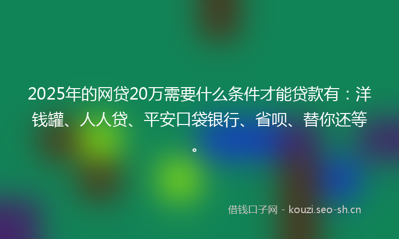 2025年的网贷20万需要什么条件才能贷款有：洋钱罐、人人贷、平安口袋银行、省呗、替你还等。