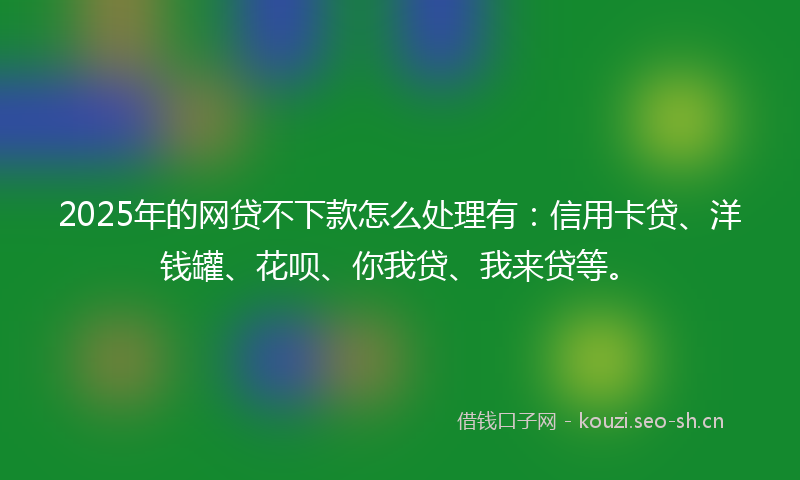 2025年的网贷不下款怎么处理有：信用卡贷、洋钱罐、花呗、你我贷、我来贷等。