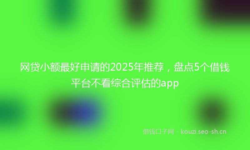网贷小额最好申请的2025年推荐，盘点5个借钱平台不看综合评估的app