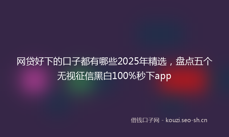网贷好下的口子都有哪些2025年精选，盘点五个无视征信黑白100%秒下app