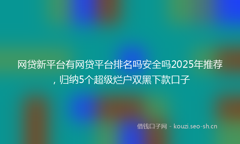 网贷新平台有网贷平台排名吗安全吗2025年推荐，归纳5个超级烂户双黑下款口子
